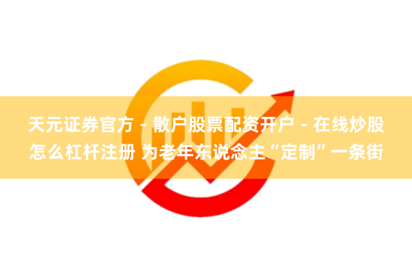 天元证券官方 - 散户股票配资开户 - 在线炒股怎么杠杆注册 为老年东说念主“定制”一条街