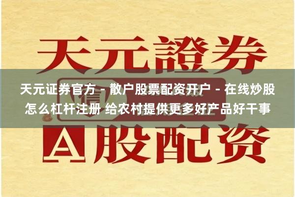 天元证券官方 - 散户股票配资开户 - 在线炒股怎么杠杆注册 给农村提供更多好产品好干事