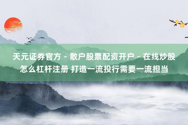 天元证券官方 - 散户股票配资开户 - 在线炒股怎么杠杆注册 打造一流投行需要一流担当