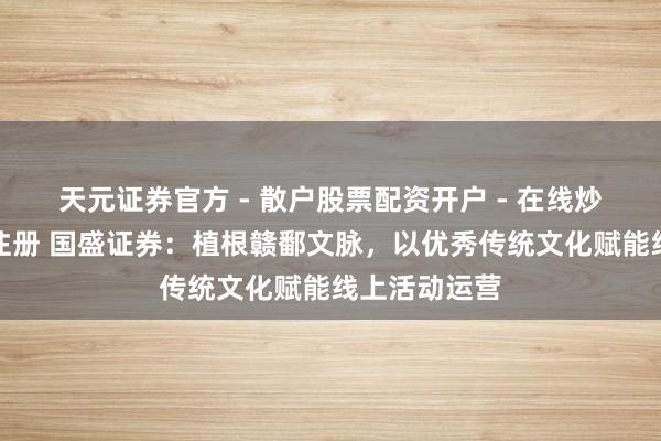 天元证券官方 - 散户股票配资开户 - 在线炒股怎么杠杆注册 国盛证券：植根赣鄱文脉，以优秀传统文化赋能线上活动运营