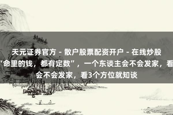 天元证券官方 - 散户股票配资开户 - 在线炒股怎么杠杆注册 “命里的钱，都有定数”，一个东谈主会不会发家，看3个方位就知谈