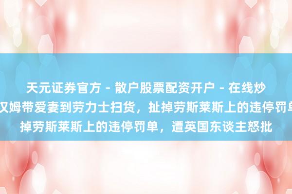 天元证券官方 - 散户股票配资开户 - 在线炒股怎么杠杆注册 贝克汉姆带爱妻到劳力士扫货，扯掉劳斯莱斯上的违停罚单，遭英国东谈主怒批