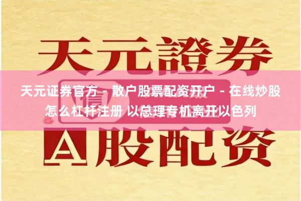 天元证券官方 - 散户股票配资开户 - 在线炒股怎么杠杆注册 以总理专机离开以色列