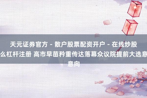 天元证券官方 - 散户股票配资开户 - 在线炒股怎么杠杆注册 高市早苗矜重传达落幕众议院提前大选意向